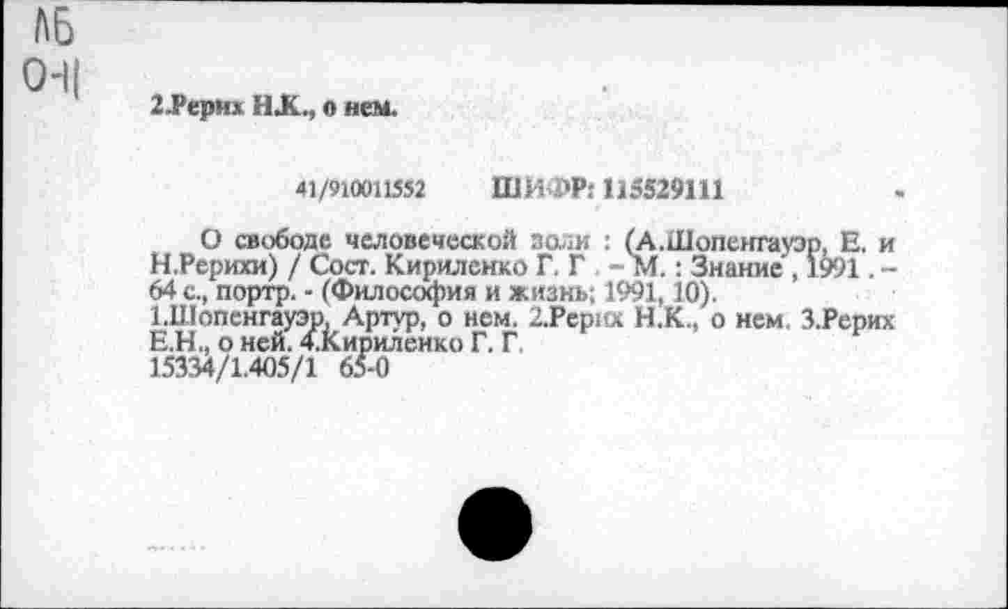 ﻿2.Рерих ИХ., о нем.
41/910011552 ШИФР: 115529111
О свободе человеческой золи : (А.Шопенгауэр, Е. и Н .Рерихи) / Сост. Кириленко Г. Г - М.: Знание , 1991. -64 с., портр. - (Философия и жизнь; 1991,10). ЫПопенгауэр, Артур, о нем. 2.Рерих Н.К., о нем. З.Рерих Е.Н., о ней. 4.кириленко Г. Г 15334/1.405/1 65-0